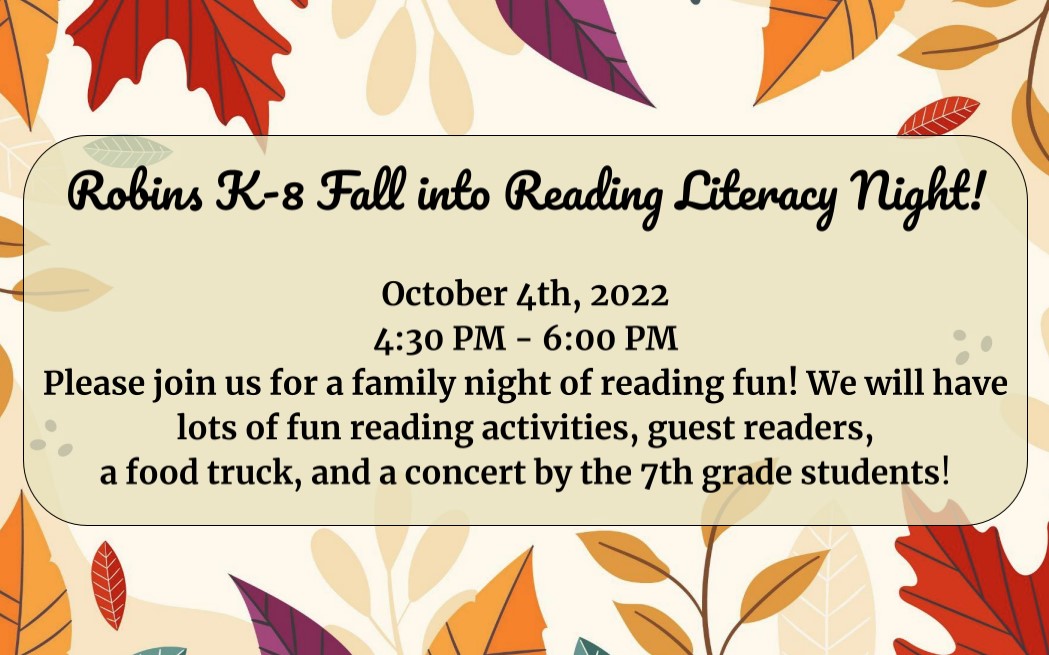 Robins K-8 Fall into Reading Literacy Night!  October 4th, 2022 4:30 PM - 6:00 PM Please join us for a family night of reading fun! We will have lots of fun reading activities, guest readers,  a food truck, and a concert by the 7th grade students!